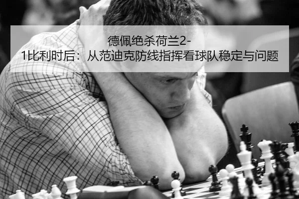 德佩绝杀荷兰2-1比利时后：从范迪克防线指挥看球队稳定与问题